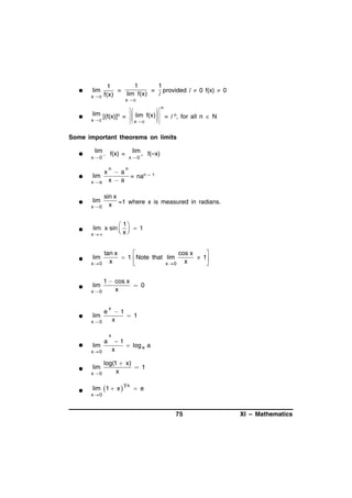 

lim
xc



1
1
1
=
= provided l  0 f(x)  0
lim f(x)
l
f(x)
xc

n


lim [(f(x)]n =   lim f(x)  = l n, for all n  N



 x  c
x c
 


Some important theorems on limits




lim
x0

lim



x

xa



lim
x0

lim

f(x) =
n

x0



f(–x)

n

a
= nan –
xa

1

sin x
x =1 where x is measured in radians.



 1
lim x sin    1
 x
x



lim
x0

tan x
cos x


 1  Note that lim
 1
x
x

x0




1  cos x
0
x
x0



lim

lim

e

x

x0

1
 1
x

x



lim
x0





lim
x 0

a

1
 log e a
x

log(1  x)
1
x

lim 1  x 

1x

 e

x 0

75

XI – Mathematics

 