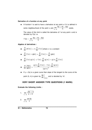 Derivative of a function at any point


A function f is said to have a derivative at any point x if it is defined in
f(x  h)  f(x)
some neighbourhood of the point x and lim
exists.
h
h 0
The value of this limit is called the derivative of f at any point x and is
denoted by f'(x) i.e.

f '(x)  lim
h 0

f(x  h)  f(x)
h

Algebra of derivatives :


d
d
 cf  x  = c. dx  f  x  where c is a constant
dx



d
d
d
 f  x   g(x) = dx  f  x   dx  g(x) 
dx



d
d
d
 f  x  .g  x  = f  x  . dx  g  x   g  x  dx  f  x 
dx



d
dx



d
d
g x 
 f  x   f  x  . dx  g  x 
 f(x) 

dx

 g(x)  =

2



 g  x 

If y = f(x) is a given curve then slope of the tangent to the curve at the
point (h, k) is given by

dy 
and is denoted by ‘m’.
dx   h,k 


VERY SHORT ANSWER TYPE QUESTIONS (1 MARK)
Evaluate the following Limits :

1.

lim
x3

2.

lim
x0

2x  3
x 3

sin 3x
x

XI – Mathematics

76

 