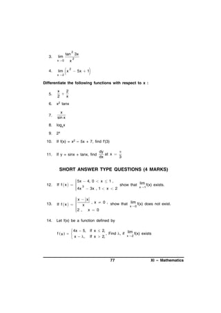 2

3.

4.

tan 3x

lim
x0

x



lim x
x2

2

2



 5x  1

Differentiate the following functions with respect to x :
5.

x
2

2
x

6.

x2 tanx

7.

x
sin x

8.

logxx

9.

2x

10.

If f(x) = x2 – 5x + 7, find f'(3)

11.

If y = sinx + tanx, find

dy

at x 
dx
3

SHORT ANSWER TYPE QUESTIONS (4 MARKS)
12.

 5x  4, 0  x  1 ,

If f  x    3
show that lim f(x) exists.

x 1
 4x  3x , 1  x  2



13.

x  x


, x  0 , show that lim f(x) does not exist.
If f  x    x

x 0

2 ,
x  0



14.

Let f(x) be a function defined by

 4x  5,
f x   
 x  ,

If x  2,
, Find , if lim f(x) exists
x 2
If x  2,

77

XI – Mathematics

 