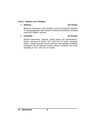 Unit-VI : Statistics and Probability
1.

Statistics :

(10) Periods

Measures of dispersion, mean deviation, variance and standard deviation
of ungrouped/grouped data. Analysis of frequency distributions with equal
means but different variances.
2.

Probability :

(10 Periods)

Random experiments; outcomes, sample spaces (set representation).
Events; occurrence of events, “not”, "and" and “or” events, exhaustive
events, mutually exclusive events, Axiomatic (set theoretic) probability,
connections with the theories of earlier classes. Probability of an event,
probability of “not”, “and” and “or” events.

XI – Mathematics

8

 