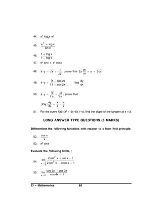44.

xn logax ex

45.

e

46.

1  log x
1  log x

47.

ex sinx + xn cosx

48.

If y 

x 

49.

If y 

1  cos 2x
1  cos 2x

50.

If y 

x

a

x

 log x
sin x

 2xy 
51.

1
x

, prove that 2x

find

dy
y  2 x
dx

dy
dx

a
, prove that
x

dy
x
a


dx
a
x

For the curve f(x)=(x2 + 6x–5)(1–x), find the slope of the tangent at x = 3.

LONG ANSWER TYPE QUESTIONS (6 MARKS)
Differentiate the following functions with respect to x from first principle:
52.

cos x
x

53.

x2 sinx

Evaluate the following limits :
2

54.

55.

lim
x


6

lim
x0

2 sin x  sin x  1
2

2 sin x  3 sin x  1

cos 2x  cos 3x
cos 4x  1

XI – Mathematics

80

 
