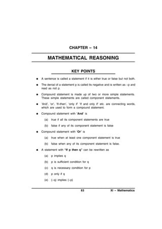 CHAPTER – 14

MATHEMATICAL REASONING
KEY POINTS


A sentence is called a statement if it is either true or false but not both.



The denial of a statement p is called its negative and is written as ~p and
read as not p.



Compound statement is made up of two or more simple statements.
These simple statements are called component statements.



‘And’, ‘or’, ‘If–then’, ‘only if’ ‘If and only if’ etc. are connecting words,
which are used to form a compound statement.



Compound statement with ‘And’ is
(a)
(b)



true if all its component statements are true
false if any of its component statement is false

Compound statement with ‘Or’ is
(a)
(b)



true when at least one component statement is true
false when any of its component statement is false.

A statement with “If p then q” can be rewritten as
(a)

p implies q

(b)

p is sufficient condition for q

(c)

q is necessary condition for p

(d)

p only if q

(e)

(~q) implies (~p)

83

XI – Mathematics

 