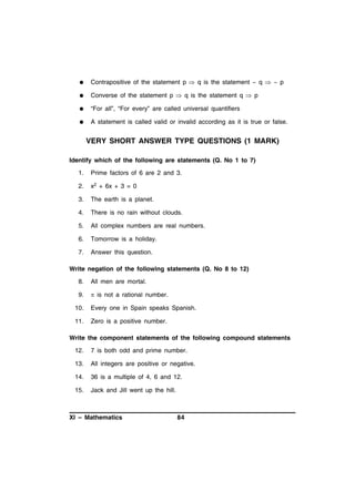 

Contrapositive of the statement p  q is the statement ~ q  ~ p



Converse of the statement p  q is the statement q  p



“For all”, “For every” are called universal quantifiers



A statement is called valid or invalid according as it is true or false.

VERY SHORT ANSWER TYPE QUESTIONS (1 MARK)
Identify which of the following are statements (Q. No 1 to 7)
1.

Prime factors of 6 are 2 and 3.

2.

x2 + 6x + 3 = 0

3.

The earth is a planet.

4.

There is no rain without clouds.

5.

All complex numbers are real numbers.

6.

Tomorrow is a holiday.

7.

Answer this question.

Write negation of the following statements (Q. No 8 to 12)
8.

All men are mortal.

9.

 is not a rational number.

10.

Every one in Spain speaks Spanish.

11.

Zero is a positive number.

Write the component statements of the following compound statements
12.

7 is both odd and prime number.

13.

All integers are positive or negative.

14.

36 is a multiple of 4, 6 and 12.

15.

Jack and Jill went up the hill.

XI – Mathematics

84

 