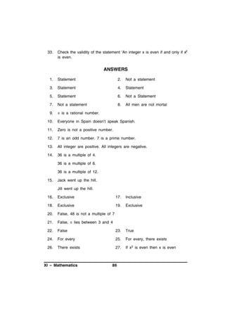 33.

Check the validity of the statement 'An integer x is even if and only if x2
is even.

ANSWERS
1.

Statement

2.

Not a statement

3.

Statement

4.

Statement

5.

Statement

6.

Not a Statement

7.

Not a statement

8.

All men are not mortal

9.

 is a rational number.

10.

Everyone in Spain doesn’t speak Spanish.

11.

Zero is not a positive number.

12.

7 is an odd number. 7 is a prime number.

13.

All integer are positive. All integers are negative.

14.

36 is a multiple of 4.
36 is a multiple of 6.
36 is a multiple of 12.

15.

Jack went up the hill.
Jill went up the hill.

16.

Exclusive

17.

Inclusive

18.

Exclusive

19.

Exclusive

20.

False, 48 is not a multiple of 7

21.

False,  lies between 3 and 4

22.

False

23.

True

24.

For every

25.

For every, there exists

26.

There exists

27.

If x2 is even then x is even

XI – Mathematics

86

 
