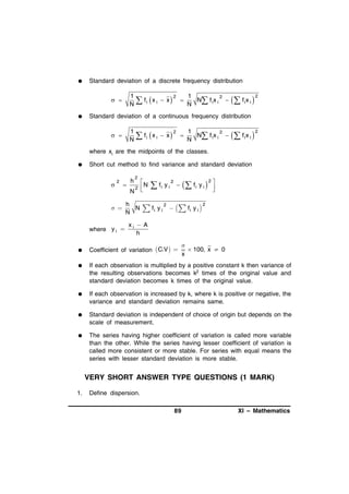 

Standard deviation of a discrete frequency distribution

1
1
2
2
 f i  x i  x   N N f ix i 
N

 


  f ix i 

2

Standard deviation of a continuous frequency distribution

1
1
2
2
 f i  x i  x   N N f ix i 
N

 

  f ix i 

2

where xi are the midpoints of the classes.


Short cut method to find variance and standard deviation



2



h
N

 

where y i 


2
2

h
N
N

N



 fi y i

 fi y i

2

2



  fi y i 

   fi y i 

2





2

xi  A
h

Coefficient of variation  C.V  


 100, x  0
x



If each observation is multiplied by a positive constant k then variance of
the resulting observations becomes k2 times of the original value and
standard deviation becomes k times of the original value.



If each observation is increased by k, where k is positive or negative, the
variance and standard deviation remains same.



Standard deviation is independent of choice of origin but depends on the
scale of measurement.



The series having higher coefficient of variation is called more variable
than the other. While the series having lesser coefficient of variation is
called more consistent or more stable. For series with equal means the
series with lesser standard deviation is more stable.

VERY SHORT ANSWER TYPE QUESTIONS (1 MARK)
1.

Define dispersion.
89

XI – Mathematics

 