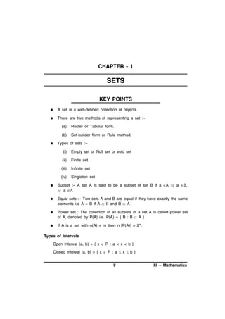 CHAPTER - 1

SETS
KEY POINTS


A set is a well-defined collection of objects.



There are two methods of representing a set :–
(a)
(b)



Roster or Tabular form.
Set-builder form or Rule method.

Types of sets :–
(i)

Empty set or Null set or void set

(ii)

Finite set

(iii)

Infinite set

(iv)

Singleton set



Subset :– A set A is said to be a subset of set B if a A  a B,
 a 



Equal sets :– Two sets A and B are equal if they have exactly the same
elements i.e A = B if A   and B  A



Power set : The collection of all subsets of a set A is called power set
of A, denoted by P(A) i.e. P(A) = { B : B  A }



If A is a set with n(A) = m then n [P(A)] = 2m.

Types of Intervals
Open Interval (a, b) = { x  R : a < x < b }
Closed Interval [a, b] = { x  R : a  x  b }
9

XI – Mathematics

 