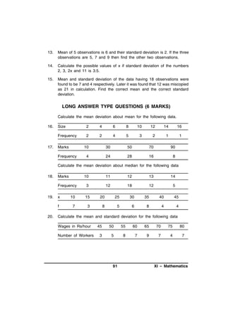 13.

Mean of 5 observations is 6 and their standard deviation is 2. If the three
observations are 5, 7 and 9 then find the other two observations.

14.

Calculate the possible values of x if standard deviation of the numbers
2, 3, 2x and 11 is 3.5.

15.

Mean and standard deviation of the data having 18 observations were
found to be 7 and 4 respectively. Later it was found that 12 was miscopied
as 21 in calculation. Find the correct mean and the correct standard
deviation.

LONG ANSWER TYPE QUESTIONS (6 MARKS)
Calculate the mean deviation about mean for the following data.
16.

2

4

6

8

10

12

14

16

Frequency
17.

Size

2

2

4

5

3

2

1

1

Marks

10

Frequency

30

50

70

90

4

24

28

16

8

Calculate the mean deviation about median for the following data
18.

11

12

13

14

3

12

18

12

5

x

10

15

20

25

30

35

40

45

f
20.

10

Frequency
19.

Marks

7

3

8

5

6

8

4

4

Calculate the mean and standard deviation for the following data
Wages in Rs/hour
Number of Workers

45

50

55

60

65

70

75

80

3

5

8

7

9

7

4

7

91

XI – Mathematics

 