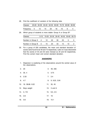 28.

Find the coefficient of variation of the following data
Classes
Frequency

29.

20-29 30-39 40-49 50-59 60-69 70-79 80-89 90-99
5

12

15

20

18

10

6

4

Which group of students is more stable- Group A or Group B?
Classes

5-15

15-25 25-35 35-45 45-55 55-65 65-75

Number in Group A

12

22

30

23

5

4

Number in Group B
30.

4
5

15

20

33

15

10

2

For a group of 200 candidates, the mean and standard deviation of
scores were found to be 40 and 15 respectively. Later on it was discovered
that the scores of 43 and 35 were misread as 34 and 53 respectively.
Find the correct mean and correct standard deviation.

ANSWERS
1.

Dispersion is scattering of the observations around the central value of
the observations.

2.

20

3.

48, 256

4.

35, 4

5.

3.75

6.

2.33

7.

2.4

8.

4.7

9.

9, 9.25, 3.04

10.

16. 38.68. 6.22

11.

35, 45

12.

Boys weight

13.

3 and 6

14.

3, 7/3

15.

6.5, 2.5

16.

2.8

17.

16

18.

0.8

19.

10.1

93

XI – Mathematics

 