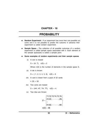 CHAPTER - 16

PROBABILITY


Random Experiment : If an experiment has more than one possible out
come and it is not possible to predict the outcome in advance then
experiment is called random experiment.



Sample Space : The collection of all possible outcomes of a random
experiment is called sample space associated with it. Each element of
the sample space(set) is called a sample point.



Some examples of random experiments and their sample spaces
(i)

A coin is tossed
S = {H, T}, n(S) = 2
Where n(S) is the number of elements in the sample space S.

(ii)

A die is thrown
S = { 1, 2, 3, 4, 5, 6], n(S) = 6

(iii)

A card is drawn from a pack of 52 cards
n (S) = 52.

(iv)

Two coins are tossed
S = {HH, HT, TH, TT}, n(S) = 4.

(v)

Two dice are thrown

,12,13,14,15,16, 
11
21

 ,22,     ,26,
S



61

 ,62,     ,66 
n(S )  36
95

XI – Mathematics

 