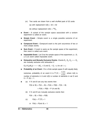 (vi)

Two cards are drawn from a well shuffled pack of 52 cards
(a) with replacement n(S) = 52 × 52
(b) without replacement n(S) =

52C

2



Event : A subset of the sample space associated with a random
experiment is called an event.



Simple Event : Simple event is a single possible outcome of an
experiment.



Compound Event : Compound event is the joint occurrence of two or
more simple events.



Sure Event : If event is same as the sample space of the experiment,
then event is called sure event.



Impossible Event : Let S be the sample space of the experiment,   S,
 is an event called impossible event.



Exhaustive and Mutually Exclusive Events : Events E1, E2, E3 ------ En
are mutually exclusive and exhaustive if
E1U E2UE3U ------- UEn = S and Ei  Ej =  for all i  j



Probability of an Event : For a finite sample space S with equally likely

n A
, where n(A) is
n S
number of elements in A and n(S) is number of elements in set S and
0  P (A)  1.
outcomes, probability of an event A is P  A  

 

(a)

If A and B are any two events then
P(A or B) = P(A  B) = P(A) + P(B) – P(A  B)
= P(A) + P(B) – P (A and B)

(b)

If A and B are mutually exclusive events then
P(A  B) = P(A) + P(B)
P(A) + P  A  = 1

(c)
or
XI – Mathematics

P(A) + P(not A) = 1
96

 