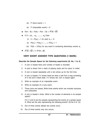 (d)

P (Sure event) = 1

(e)

P (impossible event) = 0



P(A – B) = P(A) – P(A  B) = P  A  B



If S = {w1 , w2, ........., wn} then
(i)
(ii)

P(w1) + P(w2) +.........+ P(wn) = 1

(iii)


0  P(wi)  1 for each wi  S

P(A) = P(wi) for any event A containing elementary events wi.

P  A  B  1– P  A  B

VERY SHORT ANSWER TYPE QUESTIONS (1 MARK)
Describe the Sample Space for the following experiments (Q. No. 1 to 4)
1.

A coin is tossed twice and number of heads is recorded.

2.

A card is drawn from a deck of playing cards and its colour is noted.

3.

A coin is tossed repeatedly until a tail comes up for the first time.

4.

A coin is tossed. If it shows head we draw a ball from a bag consisting
of 2 red and 3 black balls. If it shows tail, coin is tossed again.

5.

Write an example of an impossible event.

6.

Write an example of a sure event.

7.

Three coins are tossed. Write three events which are mutually exclusive
and exhaustive.

8.

A coin is tossed n times. What is the number of elements in its sample
space?
If E, F and G are the subsets representing the events of a sample space
S. What are the sets representing the following events? (Q No 9 to 12).

9.
10.

Out of three events atleast two events occur.
Out of three events only one occurs.
97

XI – Mathematics

 