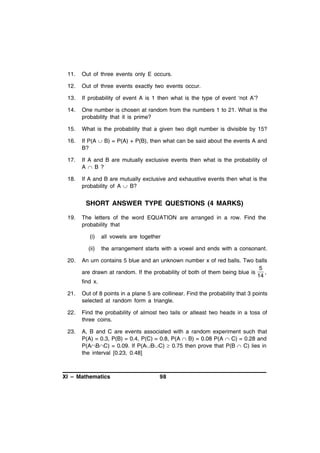 11.

Out of three events only E occurs.

12.

Out of three events exactly two events occur.

13.

If probability of event A is 1 then what is the type of event ‘not A’?

14.

One number is chosen at random from the numbers 1 to 21. What is the
probability that it is prime?

15.

What is the probability that a given two digit number is divisible by 15?

16.

If P(A  B) = P(A) + P(B), then what can be said about the events A and
B?

17.

If A and B are mutually exclusive events then what is the probability of
A  B ?

18.

If A and B are mutually exclusive and exhaustive events then what is the
probability of A  B?

SHORT ANSWER TYPE QUESTIONS (4 MARKS)
19.

The letters of the word EQUATION are arranged in a row. Find the
probability that
(i)

all vowels are together

(ii)

the arrangement starts with a vowel and ends with a consonant.

20.

An urn contains 5 blue and an unknown number x of red balls. Two balls
5
are drawn at random. If the probability of both of them being blue is
,
14
find x.

21.

Out of 8 points in a plane 5 are collinear. Find the probability that 3 points
selected at random form a triangle.

22.

Find the probability of almost two tails or atleast two heads in a toss of
three coins.

23.

A, B and C are events associated with a random experiment such that
P(A) = 0.3, P(B) = 0.4, P(C) = 0.8, P(A  B) = 0.08 P(A  C) = 0.28 and
P(ABC) = 0.09. If P(ABC)  0.75 then prove that P(B  C) lies in
the interval [0.23, 0.48]

XI – Mathematics

98

 