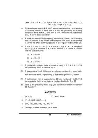 [Hint : P (A  B A  C) = P(A) + P(B) + P(C) – P(A  B) – P(B  C)
– P(A  C) + P (A  B  C)].
24.

For a post three persons A, B and C appear in the interview. The probability
of A being selected is twice that of B and the probability of B being
selected is twice that of C. The post is filled. What are the probabilities
of A, B and C being selected?

25.

A and B are two candidates seeking admission in college. The probability
that A is selected is 0.5 and the probability that both A and B are selected
is utmost 0.3. Show that the probability of B being selected is utmost 0.8.

26.

S = {1, 2, 3, -----, 30}, A = {x : x is multiple of 7} B = { x : x is multiple of
5}, C = {x : x is a multiple of 3}. If x is a member of S chosen at random
find the probability that
(i)

x  A  B

(ii)

x  B  C

(iii)

x  A  C'

27.

A number of 4 different digits is formed by using 1, 2, 3, 4, 5, 6, 7. Find
the probability that it is divisible by 5.

28.

A bag contains 5 red, 4 blue and an unknown number of m green balls.
1
Two balls are drawn. If probability of both being green is
find m.
7

29.

A ball is drawn from a bag containing 20 balls numbered 1 to 20. Find
the probability that the ball bears a number divisible by 5 or 7?

30.

What is the probability that a leap year selected at random will contain
53 Tuesdays?

ANSWERS
1.

{0, 1, 2}

2.

3.

{T, HT, HHT, HHHT.........}

4.

{HR1, HR2, HB1, HB2, HB3, TH, TT}

5.

Getting a number 8 when a die is rolled

99

{Red, Black}

XI – Mathematics

 