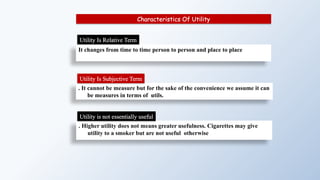 It changes from time to time person to person and place to place
Characteristics Of Utility
. It cannot be measure but for the sake of the convenience we assume it can
be measures in terms of utils.
Utility Is Relative Term
Utility Is Subjective Term
. Higher utility does not means greater usefulness. Cigarettes may give
utility to a smoker but are not useful otherwise
Utility is not essentially useful
 