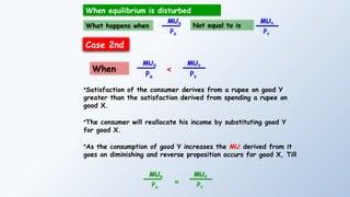 What happens when
MUX
PX
MUY
PY
When equilibrium is disturbed
Not equal to is
Case 2nd
MUX
PX
MUY
PY
<
When
•Satisfaction of the consumer derives from a rupee on good Y
greater than the satisfaction derived from spending a rupee on
good X.
•The consumer will reallocate his income by substituting good Y
for good X.
•As the consumption of good Y increases the MU derived from it
goes on diminishing and reverse proposition occurs for good X, Till
MUX
PX
=
MUY
PY
 