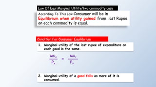 According To This Law Consumer will be in
Equilibrium when utility gained from last Rupee
on each commodity is equal.
Law Of Equi Marginal Utility/two commodity case
Condition For Consumer Equilibrium
MUX
PX
=
MUY
PY
1. Marginal utility of the last rupee of expenditure on
each good is the same.
2. Marginal utility of a good falls as more of it is
consumed.
 