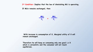 2nd
Condition:-Implies that the law of diminishing MU is operating.
If MUx remains unchanged, then
With increase in consumption of X, Marginal utility of X will
remain unchanged.
Therefore he will keep on consuming only one good i.e X
which is unrealistic and the consumer will not reach
equilibrium.
MUX
PX
=
MUY
PY
 