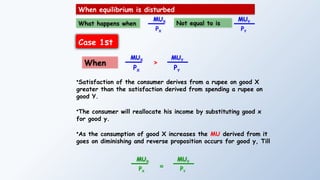 What happens when
MUX
PX
MUY
PY
When equilibrium is disturbed
Not equal to is
Case 1st
MUX
PX
MUY
PY
>
When
•Satisfaction of the consumer derives from a rupee on good X
greater than the satisfaction derived from spending a rupee on
good Y.
•The consumer will reallocate his income by substituting good x
for good y.
•As the consumption of good X increases the MU derived from it
goes on diminishing and reverse proposition occurs for good y, Till
MUX
PX
=
MUY
PY
 