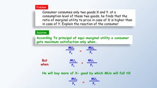 Consumer consumes only two goods X and Y. at a
consumption level of these two goods, he finds that the
ratio of marginal utility to price in case of X is higher than
in case of Y. Explain the reaction of the consumer
According To principal of equi-marginal utility a consumer
gets maximum satisfaction only when…
MUX
PX
=
MUY
PY
MUX
PX
>
MUY
PY
But
when
He will buy more of X- good by which MUx will fall till
Problem
MUX
PX
=
MUY
PY
Solution
 