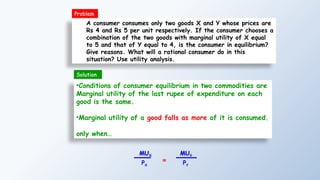 A consumer consumes only two goods X and Y whose prices are
Rs 4 and Rs 5 per unit respectively. If the consumer chooses a
combination of the two goods with marginal utility of X equal
to 5 and that of Y equal to 4, is the consumer in equilibrium?
Give reasons. What will a rational consumer do in this
situation? Use utility analysis.
•Conditions of consumer equilibrium in two commodities are
Marginal utility of the last rupee of expenditure on each
good is the same.
•Marginal utility of a good falls as more of it is consumed.
only when…
MUX
PX
=
MUY
PY
Problem
Solution
 