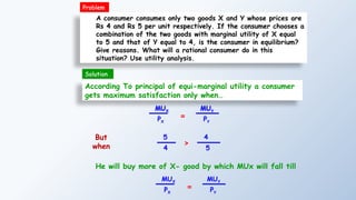 A consumer consumes only two goods X and Y whose prices are
Rs 4 and Rs 5 per unit respectively. If the consumer chooses a
combination of the two goods with marginal utility of X equal
to 5 and that of Y equal to 4, is the consumer in equilibrium?
Give reasons. What will a rational consumer do in this
situation? Use utility analysis.
According To principal of equi-marginal utility a consumer
gets maximum satisfaction only when…
MUX
PX
=
MUY
PY
5
4
>
4
5
But
when
He will buy more of X- good by which MUx will fall till
Problem
MUX
PX
=
MUY
PY
Solution
 