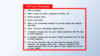 Test your knowledge
1. Who is consumer
2. What is meant by utility, properties of utility, util.
3. Define marginal utility
4. Define total utility
5. What is the relationship between TU and MU explain with diagram
and table.
6. State the law of diminishing marginal utility
7. A consumer consume only one good. Explain equilibrium with the help
of utility approach
8. A consumer consume only two goods. Explain equilibrium with the help
of utility approach
9. Price of the chocolate is Rs 10. Monu who has already eaten 5
chocolate. His marginal utility from eating 5 chocolate is 50.
Suppose marginal utility on one rupee is 5 utils. Should he eat more
or stop. Explain
 