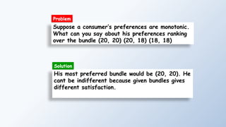 Suppose a consumer’s preferences are monotonic.
What can you say about his preferences ranking
over the bundle (20, 20) (20, 18) (18, 18)
His most preferred bundle would be (20, 20). He
cant be indifferent because given bundles gives
different satisfaction.
Solution
Problem
 