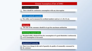 General Assumption of law of DMU
The aim of the consumer should be to get the maximum satisfaction
The utility can be measured in cardinal numbers such as 1, 3, 10, 15, etc.
There is no change in the unit of quantity & quality of commodity consumed by
the customer
Marginal utility obtained from the consumption of a good diminishes continuously
as its consumption is increased.
There should be continuous consumption with any interruption
Rationality
Utility is cardinally measurable
Standardized Commodity
Continuous consumption
Diminishing marginal utility
 