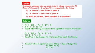 A consumer consumes only two goods X and Y. Money income is Rs 24.
Prices of the good X = 2 and good Y = 1 respectively. Can he buy
a) 8 units of X and 10 unit of goods Y
b) 8 units of X and 8 unit of goods Y
c) What will be MRSXY where consumer is in equilibrium?
Solution
Problem
• Px X QX + Py X QY = B
• 2 X 8 + 1 * 10 = 26
• Cannot afford to buy because his total expenditure exceeds total income
• Px X QX + Py X QY = B
• 2 X 8 + 1 * 8 = 24
• Can afford to buy because his total expenditure equals total income
• Consumer will be in equilibrium where MRSxy = slope of budget line
• ∆Y /∆X= Px/ Py
• 2: 1= 2:1
 