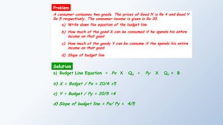 A consumer consumes two goods. The prices of Good X is Rs 4 and Good Y
Rs 5 respectively. The consumer income is given is Rs 20.
a) Write down the equation of the budget line
b) How much of the good X can be consumed if he spends his entire
income on that good
c) How much of the goody Y can be consume if the spends his entire
income on that good
d) Slope of budget line
Solution
Problem
a) Budget Line Equation = Px X QX + Py X QY = B
b) X = Budget / Px = 20/4 =5
c) Y = Budget / Py = 20/5 =4
d) Slope of budget line = Px/ Py = 4/5
 