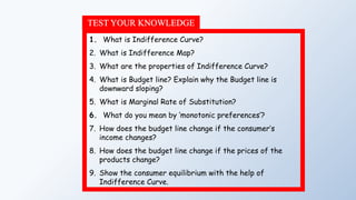 TEST YOUR KNOWLEDGE
1. What is Indifference Curve?
2. What is Indifference Map?
3. What are the properties of Indifference Curve?
4. What is Budget line? Explain why the Budget line is
downward sloping?
5. What is Marginal Rate of Substitution?
6. What do you mean by ‘monotonic preferences’?
7. How does the budget line change if the consumer’s
income changes?
8. How does the budget line change if the prices of the
products change?
9. Show the consumer equilibrium with the help of
Indifference Curve.
 