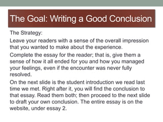 The Goal: Writing a Good Conclusion
The Strategy:
Leave your readers with a sense of the overall impression
that you wanted to make about the experience.
Complete the essay for the reader; that is, give them a
sense of how it all ended for you and how you managed
your feelings, even if the encounter was never fully
resolved.
On the next slide is the student introduction we read last
time we met. Right after it, you will find the conclusion to
that essay. Read them both; then proceed to the next slide
to draft your own conclusion. The entire essay is on the
website, under essay 2.
 