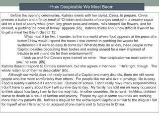 Before the opening ceremonies, Katniss meets with her stylist, Cinna, to prepare. Cinna
presses a button and a fancy meal of “Chicken and chunks of oranges cooked in a creamy sauce
laid on a bed of pearly white grain, tiny green peas and onions, rolls shaped like flowers, and for
dessert, a pudding the color of honey” appears (65). Katniss thinks about how difficult it would be
to get a meal like this in District 12:
What must it be like, I wonder, to live in a world where food appears at the press of a
button? How would I spend the hours I now commit to combing the woods for
sustenance if it were so easy to come by? What do they do all day, these people in the
Capitol, besides decorating their bodies and waiting around for a new shipment of
tributes to roll in and die for their entertainment?
I look up and find Cinna’s eyes trained on mine. ‘How despicable we must seem to
you,’ he says. (65)
Katniss doesn’t respond to Cinna’s statement, but she agrees in her head. “He’s right, though. The
whole rotten lot of them is despicable” (65).
Although our world does not really consist of a Capitol and many districts, there are still some
people who live more comfortably than others. For people like me who live in privilege, life is easy.
Food is readily available if I want to eat. Outside of school, I don’t really have many responsibilities.
I don’t have to worry about how I will survive day to day. My family has told me on many occasions
to think about how lucky I am to live the way I do. In other countries, life is hard. In Africa, children
starve to death as a result of famine and poverty. People my age in some countries are working
more than my parents do. Katniss’s disgust for the extravagant Capitol is similar to the disgust I felt
for myself when I listened to an account of one man’s visit to factories in China.
How Despicable We Must Seem
 