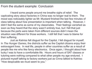 From the student example: Conclusion
I heard some people around me breathe sighs of relief. The
captivating story about factories in China was no longer real to them. The
mood was noticeably lighter as Mr. Mustard finished the last few minutes of
class talking about how presentation is important when talking. However, I
didn’t feel the same as some of my classmates. Their feelings vanished as
soon as they heard that the story wasn’t entirely true, but I felt that just
because the parts were taken from different sources didn’t mean the
situation was different for those workers. I still felt that I was to blame for
their suffering.
Just as Katniss felt disgust for the Capitol, I felt disgust for myself.
In The Hunger Games, the districts suffer as the Capitol citizens enjoy their
extravagant lives. In real life, people in other countries suffer as a result of
people like me who like fancy electronics. Once again, I thought about how
lucky I was to have a comfortable life. Hours and hours of SAT classes or
tutoring were nothing compared to what other people my age endured. I
pictured myself talking to factory workers just as Cinna talked to Katniss:
“How despicable we must seem to you.”
 