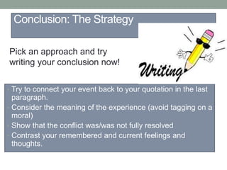 Conclusion: The Strategy
• Try to connect your event back to your quotation in the last
paragraph.
• Consider the meaning of the experience (avoid tagging on a
moral)
• Show that the conflict was/was not fully resolved
• Contrast your remembered and current feelings and
thoughts.
Pick an approach and try
writing your conclusion now!
 