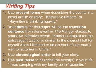 Writing Tips
1. Use present tense when describing the events in a
novel or film or story: “Katniss volunteers” or
“Haymitch is drinking heavily.”
2. Your thesis for this paper will be the transition
sentence from the event in The Hunger Games to
your own narrative event: “Katniss’s disgust for the
extravagant Capitol is similar to the disgust I felt for
myself when I listened to an account of one man’s
visit to factories in China.”
3. Use chronological order to tell your story.
4. Use past tense to describe the event(s) in your life:
“I was camping with my family up in Yosemite.”
 