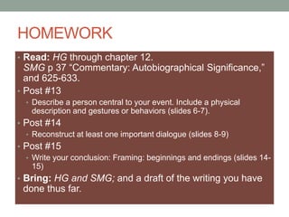 HOMEWORK
• Read: HG through chapter 12.
SMG p 37 “Commentary: Autobiographical Significance,”
and 625-633.
• Post #13
• Describe a person central to your event. Include a physical
description and gestures or behaviors (slides 6-7).
• Post #14
• Reconstruct at least one important dialogue (slides 8-9)
• Post #15
• Write your conclusion: Framing: beginnings and endings (slides 14-
15)
• Bring: HG and SMG; and a draft of the writing you have
done thus far.
 
