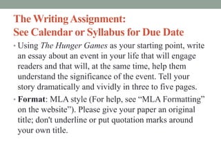 The WritingAssignment:
See Calendar or Syllabus for Due Date
• Using The Hunger Games as your starting point, write
an essay about an event in your life that will engage
readers and that will, at the same time, help them
understand the significance of the event. Tell your
story dramatically and vividly in three to five pages.
• Format: MLA style (For help, see “MLA Formatting”
on the website”). Please give your paper an original
title; don't underline or put quotation marks around
your own title.
 
