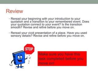 Review
• Reread your beginning with your introduction to your
quotation and a transition to your remembered event. Does
your quotation connect to your event? Is the transition
smooth? Revise and refine before you move on.
• Reread your vivid presentation of a place. Have you used
sensory details? Revise and refine before you move on.
Make sure you have this
task completed before you
move on!
 