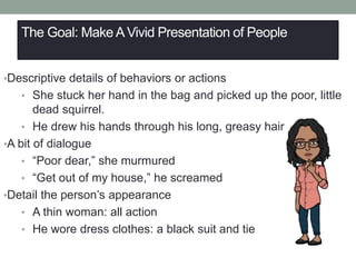 The Goal: Make AVivid Presentation of People
•Descriptive details of behaviors or actions
• She stuck her hand in the bag and picked up the poor, little
dead squirrel.
• He drew his hands through his long, greasy hair
•A bit of dialogue
• “Poor dear,” she murmured
• “Get out of my house,” he screamed
•Detail the person’s appearance
• A thin woman: all action
• He wore dress clothes: a black suit and tie
 