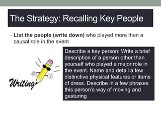 The Strategy: Recalling Key People
• List the people (write down) who played more than a
causal role in the event
Describe a key person: Write a brief
description of a person other than
yourself who played a major role in
the event. Name and detail a few
distinctive physical features or items
of dress. Describe in a few phrases
this person’s way of moving and
gesturing
 