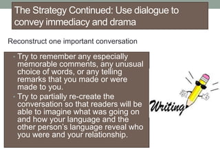 The Strategy Continued: Use dialogue to
convey immediacy and drama
• Try to remember any especially
memorable comments, any unusual
choice of words, or any telling
remarks that you made or were
made to you.
• Try to partially re-create the
conversation so that readers will be
able to imagine what was going on
and how your language and the
other person’s language reveal who
you were and your relationship.
Reconstruct one important conversation
 
