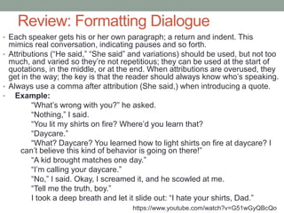 Review: Formatting Dialogue
• Each speaker gets his or her own paragraph; a return and indent. This
mimics real conversation, indicating pauses and so forth.
• Attributions (“He said,” “She said” and variations) should be used, but not too
much, and varied so they’re not repetitious; they can be used at the start of
quotations, in the middle, or at the end. When attributions are overused, they
get in the way; the key is that the reader should always know who’s speaking.
• Always use a comma after attribution (She said,) when introducing a quote.
• Example:
“What’s wrong with you?” he asked.
“Nothing,” I said.
“You lit my shirts on fire? Where’d you learn that?
“Daycare.”
“What? Daycare? You learned how to light shirts on fire at daycare? I
can’t believe this kind of behavior is going on there!”
“A kid brought matches one day.”
“I’m calling your daycare.”
“No,” I said. Okay, I screamed it, and he scowled at me.
“Tell me the truth, boy.”
I took a deep breath and let it slide out: “I hate your shirts, Dad.”
https://www.youtube.com/watch?v=G51wGyQBcQo
 