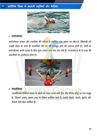 (8)
शारीररक शशक्षा में बदलती प्रवृत्तियााँ और क
ै ररयर
01
• भारोिोलन
िारोत्तोलन िाक़ि और िकनीक की परीक्षा से संबंभिि एक प्रकार का खेल है, खखलाडी को
अच्छी सेहि क
े साथ ही मानससक िौर पर िी मज़बूि होने की ज़रूरि होिी है। चोिी क
े
िारोत्तोलक अपने वज़न से िीन गुना ज़्यादा िक िार उिा लेिे हैं। िारोत्तोलन में दो िरह की
िकनीकों का इस्तेमाल होिा है।
• ऐर्लेटिस
एथलेटिस ववभिन्न प्रकार क
े खेलों को कवर करने वाले िरैक और फील्ड इवेंर्ट् का एक समूह
है, शिसमें अलग-अलग िरह क
े ववषय शाभमल रहिे है, इसमें दौडने, चलने, क
ू दने और
फ
ें कने िैसे खेल शाभमल हैं।
 
