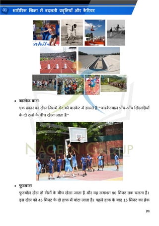 (9)
शारीररक शशक्षा में बदलती प्रवृत्तियााँ और क
ै ररयर
01
• बास्क
े ि बाल
एक प्रकार का खेल शिसमें गेंद को बास्क
े ि में िालिे हैं:"बास्क
े िबाल पाँच-पाँच खखलाकडयों
क
े दो दलों क
े बीच खेला िािा है"
• फ
ु िबाल
फ
ु िबॉल खेल दो िीमों क
े बीच खेला िािा है और यह लगिग 90 भमनि िक चलिा है।
इस खेल को 45 भमनि क
े दो हाफ में बांिा िािा है। पहले हाफ क
े बाद 15 भमनि का ब्रेक
 