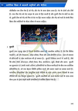 (12)
शारीररक शशक्षा में बदलती प्रवृत्तियााँ और क
ै ररयर
01
वॉलीबॉल एक िीम गेम है िो गेंद और नेि क
े साथ खेला िािा है। नेि क
े दोनों ओर िीमें
हैं। एक िीम गेंद को नेि लाइन क
े ऊपर से टहि करिी है और दूसरी िीम क
े कोिथ या क्षेत्र
में, दूसरी िीम को गेंद को कफर से नेि पर टहि करना चाटहए और गेंद को फशथ से संपक
थ ककए
तबना िीन कोशशशों क
े िीिर सीमा में करना चाटहए।
• क
ु श्ती
क
ु श्ती एक लडाक
ू खेल है शिसमें ग्रैपशलिंग-प्रकार की िकनीक शाभमल है िैसे कक क्लििंच
फाइटििंग, थ्रो और िेकिाउन, िॉइंि लॉस, पपन्स और अन्य ग्रैपशलिंग होल्ड। खेल िो वास्तव
में प्रतिस्पिीी या खेल मनोरंिन िी हो सकिा है। क
ु श्ती ववभिन्न प्रकारों में आिी है, िैसे
कक लोक शैली, फ्रीिाइल, ग्रीको रोमन, क
ै च, सबभमशन, िूिो, सैम्बो और अन्य। क
ु श्ती
का मुकाबला दो (किी-किी अभिक) प्रतियोभगयों या ववरल िागीदारों क
े बीच एक शारीररक
प्रतियोभगिा है, िो एक बेहिर स्थस्थति हाससल करने और बनाए रखने का प्रयास करिे हैं।
पारंपररक ऐतिहाससक और आिुतनक दोनों शैशलयों क
े साथ अलग-अलग तनयमों क
े साथ
शैशलयों की एक ववस्तृि श्ृंखला है। क
ु श्ती िकनीकों को अन्य माशथल आिथ क
े साथ-साथ
सैन्य हाथ से हाथ लडने वाली प्रणाशलयों में शाभमल ककया गया है।
 