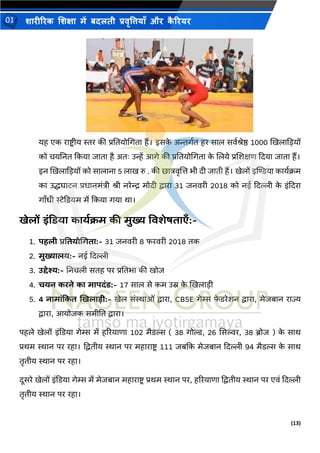(13)
शारीररक शशक्षा में बदलती प्रवृत्तियााँ और क
ै ररयर
01
यह एक रािर ीय स्तर की प्रतियोभगिा हैं। इसक
े अन्तगथि हर साल सवथश्ेष्ठ 1000 खखलाकडयों
को चयतनि ककया िािा है अिः उन्हें आगे की प्रतियोभगिा क
े शलये प्रशशक्षण कदया िािा हैं।
इन खखलाकडयों को सालाना 5 लाख रु . की छात्रवृशत्त िी दी िािी हैं। खेलों इम्पिया कायथिम
का उद्धघािन प्रिानमंत्री श्ी नरेन्द्र मोदी द्वारा 31 िनवरी 2018 को नई कदल्ली क
े इंकदरा
गाँिी िेकियम में ककया गया था।
खेलों इंडिया कायथक्रम की मुख्य ववशेषताएाँ:-
1. पहली प्रवतयोधिता:- 31 िनवरी 8 फरवरी 2018 िक
2. मुख्यालय:- नई कदल्ली
3. उद्देश्य:- तनचली सिह पर प्रतििा की खोि
4. चयन करने का मापदंि:- 17 साल से कम उम्र क
े खखलाडी
5. 4 नामांडकत खखलाडी:- खेल संस्थाओं द्वारा, CBSE गेम्स फ
े िरेशन द्वारा, मेिबान राज्य
द्वारा, आयोिक समीति द्वारा।
पहले खेलों इंकिया गेम्स में हररयाणा 102 मैिल्स ( 38 गोल्ड, 26 ससल्वर, 38 ब्रोि ) क
े साथ
प्रथम स्थान पर रहा। पद्विीय स्थान पर महारािर 111 िबकक मेिबान कदल्ली 94 मैिल्स क
े साथ
िृिीय स्थान पर रहा।
दूसरे खेलों इंकिया गेम्स में मेिबान महारािर प्रथम स्थान पर, हररयाणा पद्विीय स्थान पर एवं कदल्ली
िृिीय स्थान पर रहा।
 
