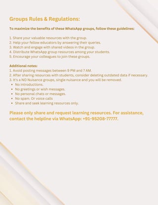 To maximize the benefits of these WhatsApp groups, follow these guidelines:
1. Share your valuable resources with the group.
2. Help your fellow educators by answering their queries.
3. Watch and engage with shared videos in the group.
4. Distribute WhatsApp group resources among your students.
5. Encourage your colleagues to join these groups.
Additional notes:
1. Avoid posting messages between 9 PM and 7 AM.
2. After sharing resources with students, consider deleting outdated data if necessary.
3. It's a NO Nuisance groups, single nuisance and you will be removed.
No introductions.
No greetings or wish messages.
No personal chats or messages.
No spam. Or voice calls
Share and seek learning resources only.
Groups Rules & Regulations:
Please only share and request learning resources. For assistance,
contact the helpline via WhatsApp: +91-95208-77777.
 