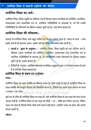 (1)
शारीररक शशक्षा में बदलती प्रवृत्तियााँ और क
ै ररयर
01
शारीररक शशक्षा का अर्थ:-
शारीररक शशक्षा, शशक्षा पद्धति का अभिनन अंग है शिसका उद्देश्य नागररको को शारीररक, मानससक,
िावनात्मक िथा सामाशिक रूप से, शारीररक गतिववभियों क
े माध्यमों से, िो कक उनकी
गतिववभियों क
े पररणामों को दृष्टिगि रखकर चुनी गई हों, उन्हें योग्य बनाना है।
शारीररक शशक्षा की पररभाषा:-
वास्तव में शारीररक शशक्षा शब्द बहुि कठिन एवं ववस्तृि आिार वाला है। समय क
े साथ – साथ
इसक
े अथथ में िी बदलाव आया। इसक
े अथथ को तनम्न पररिाषाएँ स्पि करिी है।
1. चार्ल्थ ए . बुचर क
े अनुसार:- “ शारीररक शशक्षा, शशक्षा पद्धति का एक अभिन्न अंग हैं,
शिसका उद्देश्य नागररकों को शारीररक, मानससक, िावनात्मक िथा सामाशिक रूप से
शारीररक गतिववभियों क
े माध्यम से, िो गतिववभियाँ उनक
े पररणामों को दृष्टिगि रखकर
चुनी गई हों, सक्षम बनाना है।
2. क
ै सिडी क
े अनुिार:- शारीररक क्रियाओं पर क
े न्द्रित अनुभवों द्वारा जो पररवततन मानव में आते
हैं वे शारीररक शशक्षा कहलाते हैं।
शारीररक शशक्षा क
े लक्ष्य एवं उद्देश्य:-
लक्ष्य:-
शारीररक शशक्षा का लक्ष्य व्यक्ति का ववकास करना है। दूसरे शब्दों में कहें िो शारीररक शशक्षा का
लक्ष्य व्यक्ति की सम्पूणथ योग्यिा को ववकससि करना है, शिससे वह अपना िथा समाि का िला
( फायदा ) कर सक
े ।
पूणथ रूप में िीना ही शारीररक शशक्षा का लक्ष्य है। वैसे शारीररक शशक्षा क
े इस लक्ष्य को प्राप्त करना
आसान नहीं है। शारीररक शशक्षा क
े इस लक्ष्य को सीढ़ी – दर – सीढ़ी प्राप्त ककया िािा है, लेककन
लक्ष्य एक होिा है शिसक
े तबना कोई कायथ सफल नहीं होिा। इसशलए लक्ष्य का होना और प्रयास
करना िरूरी है।
उद्देश्य:-
 