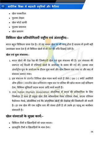 (3)
शारीररक शशक्षा में बदलती प्रवृत्तियााँ और क
ै ररयर
01
• खेल पत्रकाररिा
• पुस्तक लेखन
• खेल फोिो ग्राफी
• पुस्तक प्रकाशन
• खेल प्रसारण
ववभभन्न खेल प्रवतयोधिताएाँ राष्ट्र ीय एवं अंतराष्ट्र ीय:-
िारि बहुि ववववििा वाला देश है। िो यह कथन खेल पर िी लागू होिा है वास्तव में इिनी बडी
िनसंख्या वाला देश है िो ववभिन्न खेलों में िी देश की रुभच कदखाई देिी है।
खेल एवं युवा मंत्रालय:-
1. िारि खेलो की देख रेख की शिम्मेदारी खेल एवं युवा मंत्रालय की है। इस मंत्रालय की
स्थापना नई कदल्ली में एशशयाई खेलों क
े आयोिन क
े समय की गई थी। इसका नाम
अंिराथिरीय युवा क
े आयोिन क
े दौरान युवा कायथ और खेल वविाग रखा गया था और बाद में
मंत्रालय बनाया गया।
2. इस मंत्रालय क
े अंिगथि ववभिन्न खेल गिन कायथ करिे हैं िैसे ( SAI ) ( स्पोिथ अथोररिी
ऑफ इंकिया ) िारिीय खेल प्राभिकरण रािर य स्तर पर प्रतििा की खोि करना उन्हें प्रशशक्षण
देना, ववभिन्न सुवविाएँ प्रदान करना आकद कायथ करिी हैं।
3. 10A Indian Olympic Association ओलम्पम्पक में िारि की प्रतििाभगिा क
े शलए
शिम्मेदार हैं साथ ही प्रमुख खेल िैसे कॉमनवेल्थ गेम्स एशशयन गेम्स, साउथ एशशयन
फ
ै िेरेशन गेम्स, ओलम्पम्पक एवं गैर ओलम्पम्पक खेलों की देखरेख की शिम्मेदारी िी करिी
है। हर एक खेल की एक रािर ीय स्तर की संस्था होिी है िो उसक
े हर पहलू का कायथिार
संिालिी है।
खेल संस्थाओं क
े मुख्य कायथ:-
• ववभिन्न िीमों व खखलाकडयों को चयन करना।
• छात्रवृशत्त िीमों व खखलाकडयों क
े नाम देना।
 